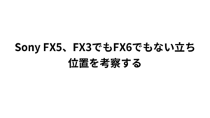 Sony FX5、FX3でもFX6でもない立ち位置を考察する