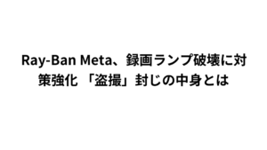 Ray-Ban Meta、録画ランプ破壊に対策強化 「盗撮」封じの中身とは