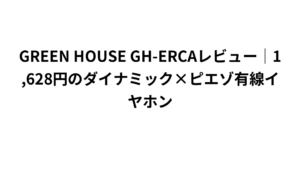 GREEN HOUSE GH-ERCAレビュー｜1,628円のダイナミック×ピエゾ有線イヤホン