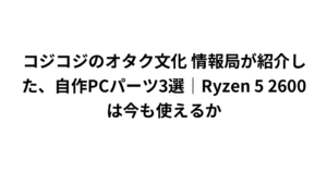 コジコジのオタク文化 情報局が紹介した、自作PCパーツ3選｜Ryzen 5 2600は今も使えるか