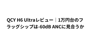 QCY H6 Ultraレビュー｜1万円台のフラッグシップは-60dB ANCに見合うか